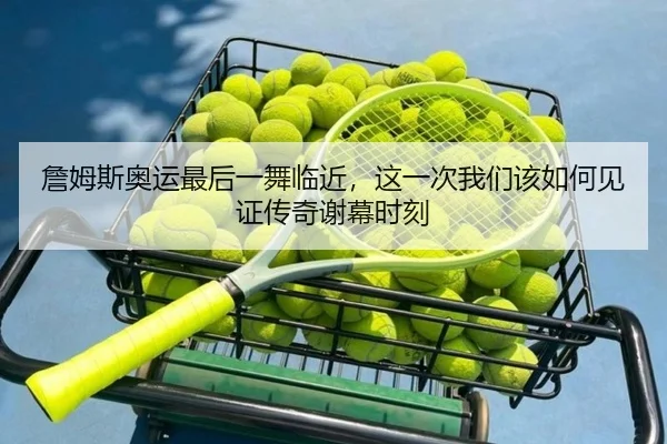 詹姆斯奥运最后一舞临近，这一次我们该如何见证传奇谢幕时刻